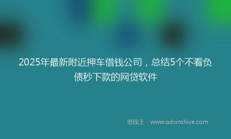 2025年最新附近押车借钱公司，总结5个不看负债秒下款的网贷软件