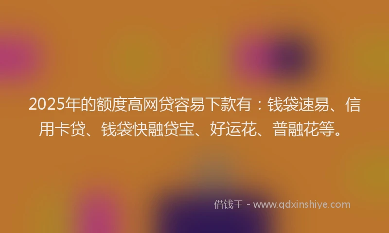 2025年的额度高网贷容易下款有：钱袋速易、信用卡贷、钱袋快融贷宝、好运花、普融花等。