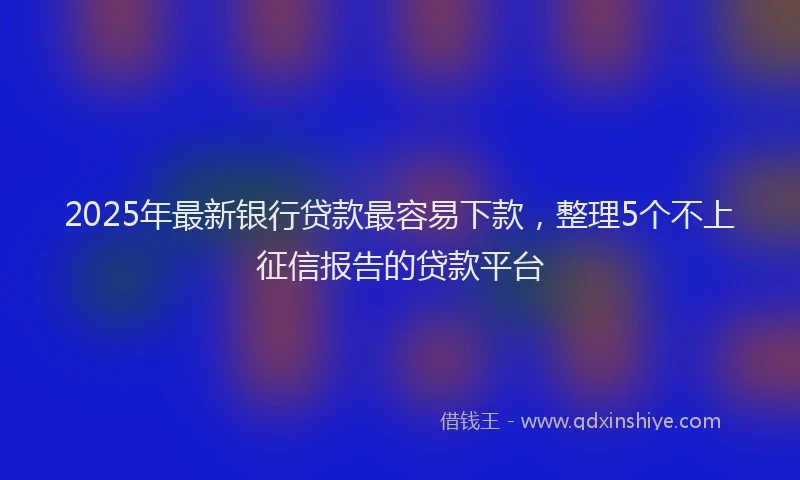 2025年最新银行贷款最容易下款，整理5个不上征信报告的贷款平台