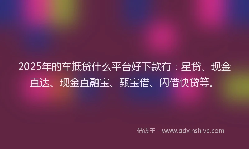 2025年的车抵贷什么平台好下款有：星贷、现金直达、现金直融宝、甄宝借、闪借快贷等。