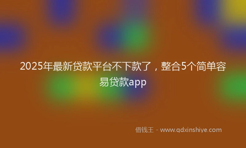 2025年最新贷款平台不下款了，整合5个简单容易贷款app
