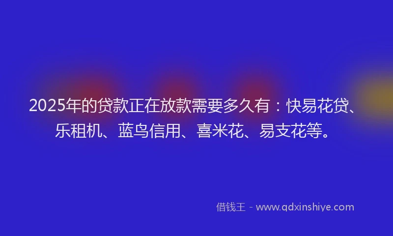 2025年的贷款正在放款需要多久有：快易花贷、乐租机、蓝鸟信用、喜米花、易支花等。