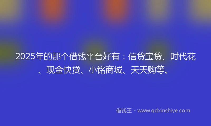2025年的那个借钱平台好有：信贷宝贷、时代花、现金快贷、小铭商城、天天购等。