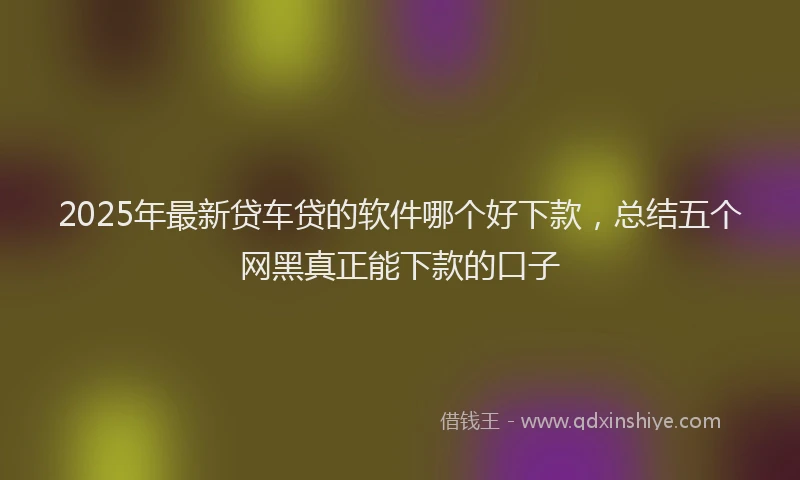 2025年最新贷车贷的软件哪个好下款，总结五个网黑真正能下款的口子