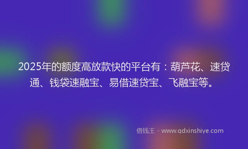 2025年的额度高放款快的平台有：葫芦花、速贷通、钱袋速融宝、易借速贷宝、飞融宝等。