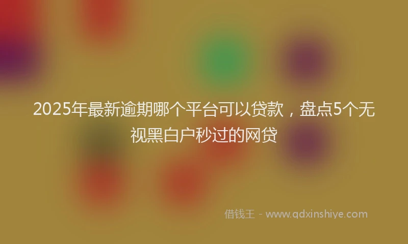 2025年最新逾期哪个平台可以贷款，盘点5个无视黑白户秒过的网贷