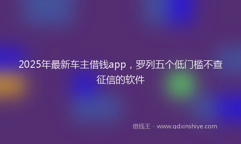2025年最新车主借钱app，罗列五个低门槛不查征信的软件