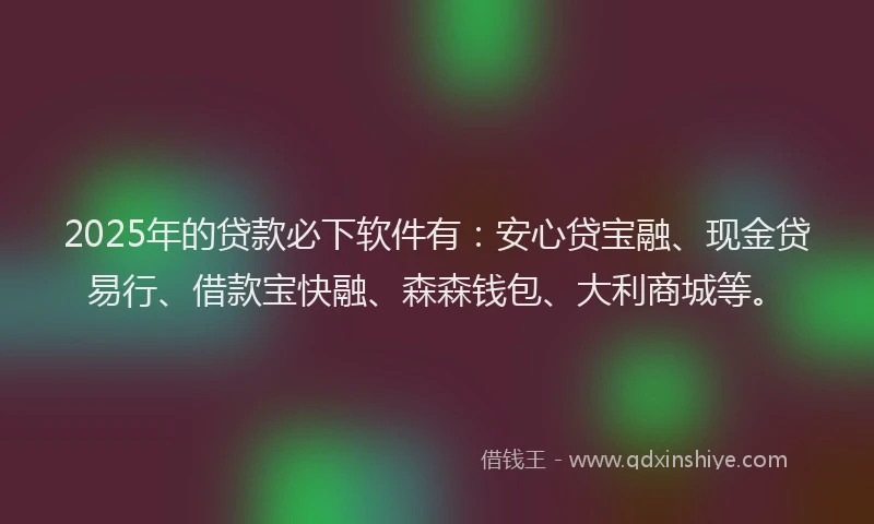 2025年的贷款必下软件有：安心贷宝融、现金贷易行、借款宝快融、森森钱包、大利商城等。