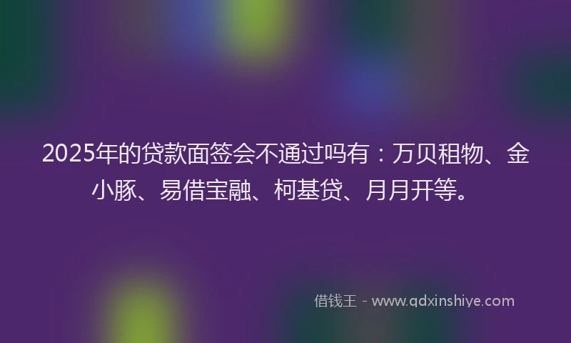 2025年的贷款面签会不通过吗有：万贝租物、金小豚、易借宝融、柯基贷、月月开等。