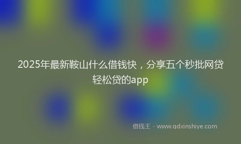 2025年最新鞍山什么借钱快，分享五个秒批网贷轻松贷的app