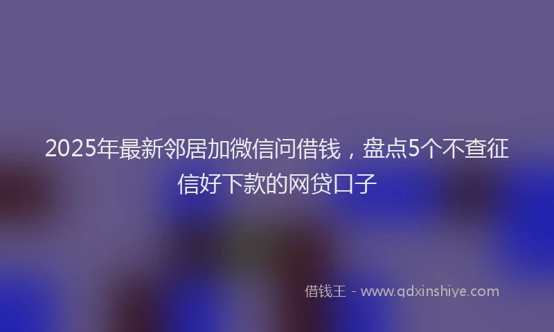 2025年最新邻居加微信问借钱，盘点5个不查征信好下款的网贷口子