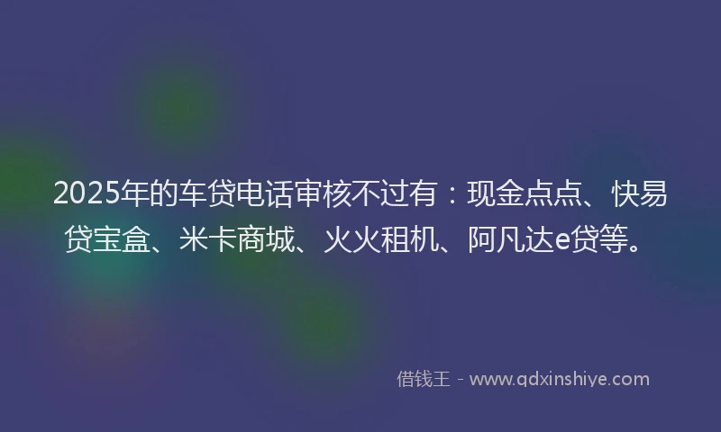 2025年的车贷电话审核不过有：现金点点、快易贷宝盒、米卡商城、火火租机、阿凡达e贷等。
