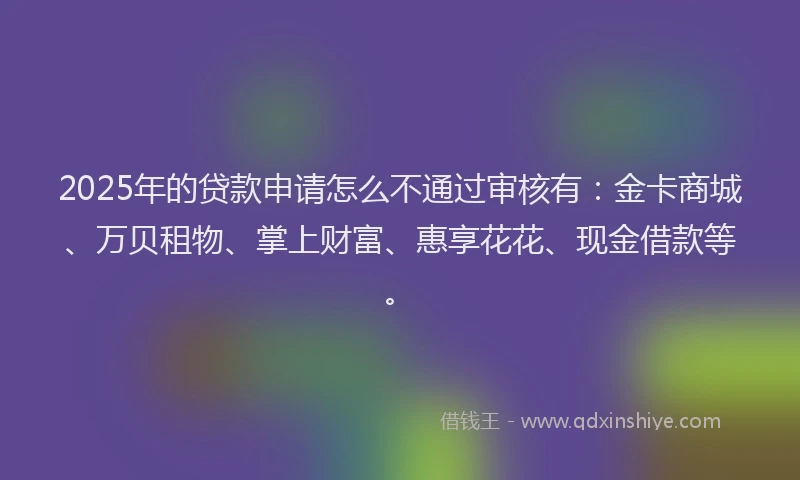 2025年的贷款申请怎么不通过审核有：金卡商城、万贝租物、掌上财富、惠享花花、现金借款等。