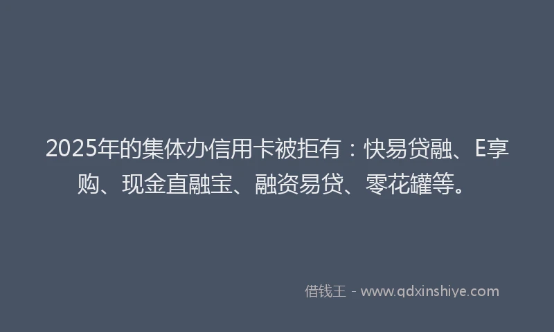 2025年的集体办信用卡被拒有：快易贷融、E享购、现金直融宝、融资易贷、零花罐等。