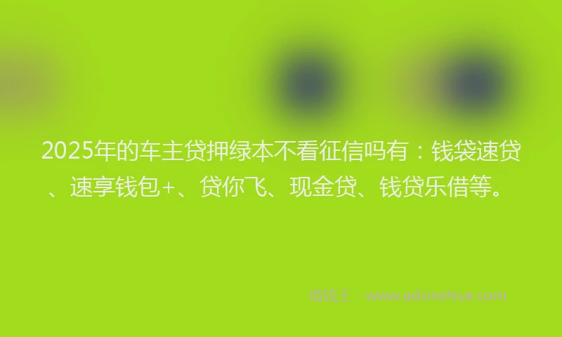2025年的车主贷押绿本不看征信吗有：钱袋速贷、速享钱包+、贷你飞、现金贷、钱贷乐借等。