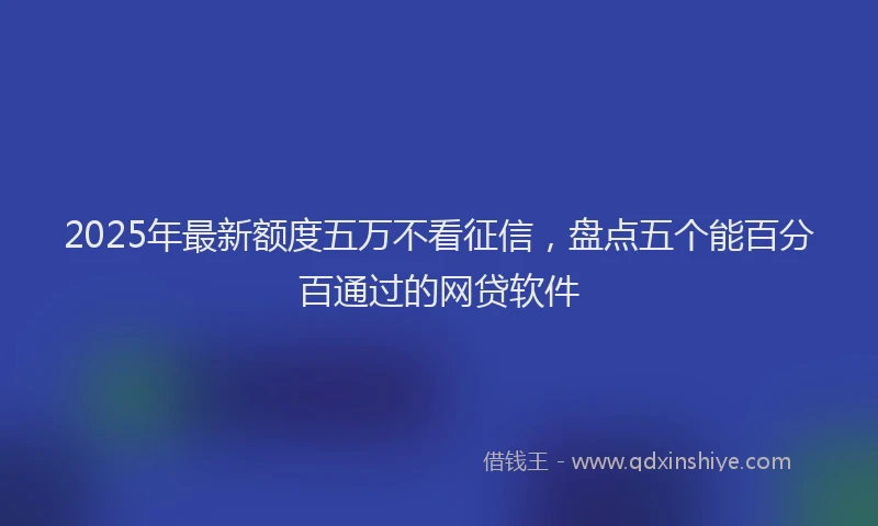 2025年最新额度五万不看征信，盘点五个能百分百通过的网贷软件