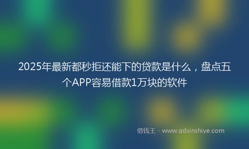 2025年最新都秒拒还能下的贷款是什么，盘点五个APP容易借款1万块的软件