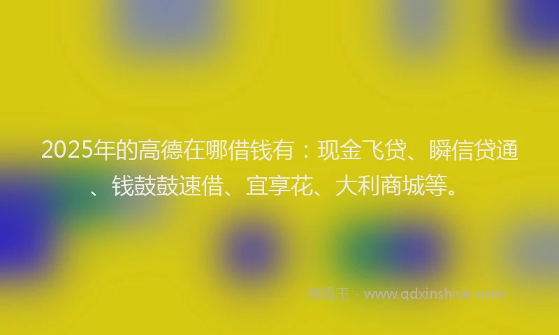 2025年的高德在哪借钱有：现金飞贷、瞬信贷通、钱鼓鼓速借、宜享花、大利商城等。