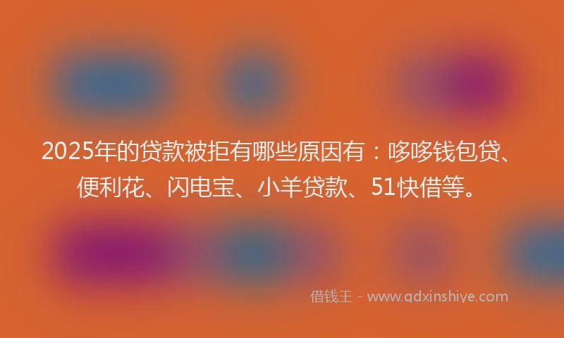 2025年的贷款被拒有哪些原因有：哆哆钱包贷、便利花、闪电宝、小羊贷款、51快借等。