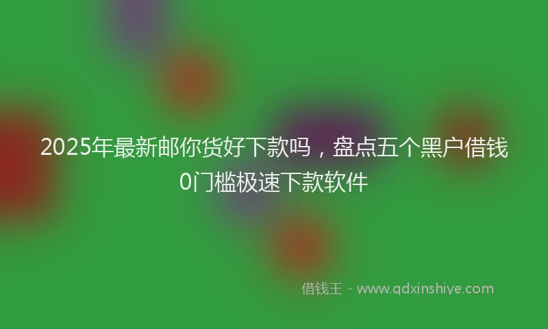 2025年最新邮你货好下款吗，盘点五个黑户借钱0门槛极速下款软件