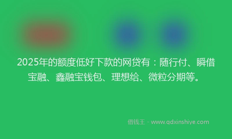 2025年的额度低好下款的网贷有：随行付、瞬借宝融、鑫融宝钱包、理想给、微粒分期等。