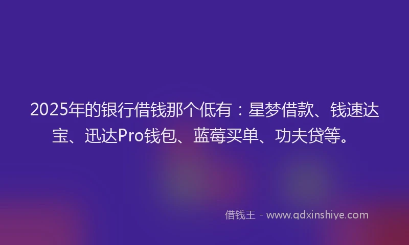 2025年的银行借钱那个低有：星梦借款、钱速达宝、迅达Pro钱包、蓝莓买单、功夫贷等。