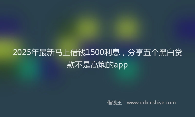 2025年最新马上借钱1500利息，分享五个黑白贷款不是高炮的app