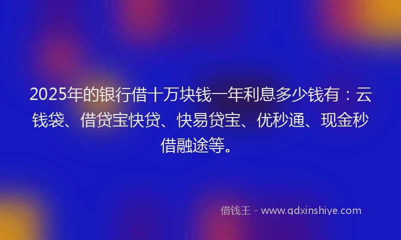 2025年的银行借十万块钱一年利息多少钱有：云钱袋、借贷宝快贷、快易贷宝、优秒通、现金秒借融途等。