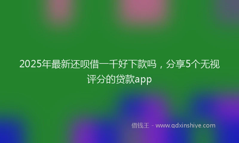 2025年最新还呗借一千好下款吗，分享5个无视评分的贷款app