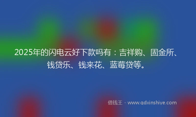 2025年的闪电云好下款吗有：吉祥购、固金所、钱贷乐、钱来花、蓝莓贷等。