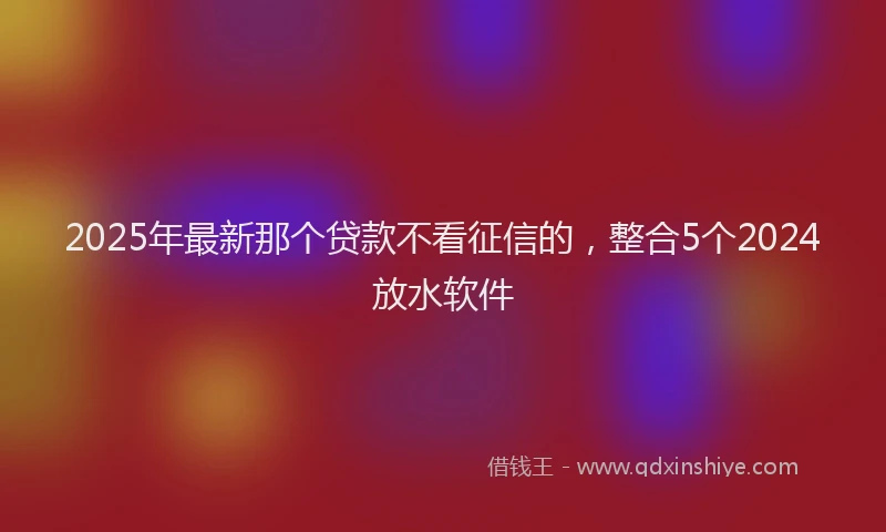 2025年最新那个贷款不看征信的，整合5个2024放水软件