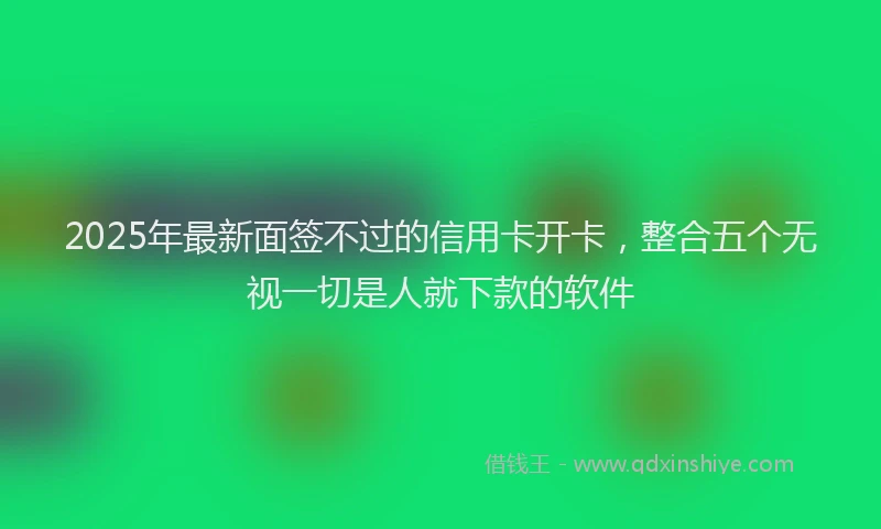 2025年最新面签不过的信用卡开卡，整合五个无视一切是人就下款的软件