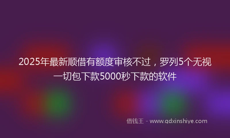 2025年最新顺借有额度审核不过，罗列5个无视一切包下款5000秒下款的软件