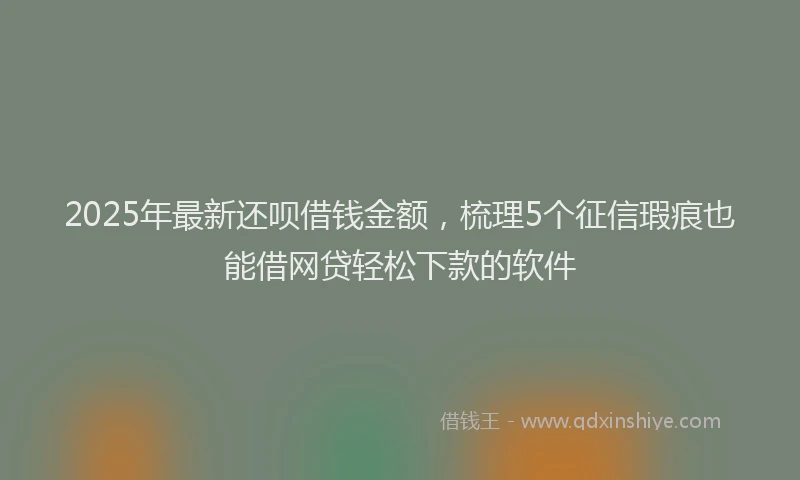 2025年最新还呗借钱金额，梳理5个征信瑕疵也能借网贷轻松下款的软件