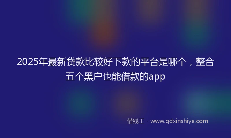 2025年最新贷款比较好下款的平台是哪个，整合五个黑户也能借款的app