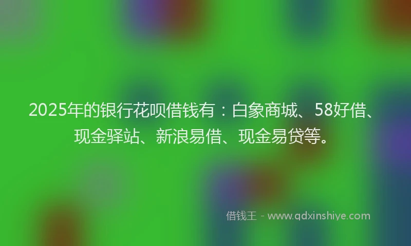 2025年的银行花呗借钱有：白象商城、58好借、现金驿站、新浪易借、现金易贷等。
