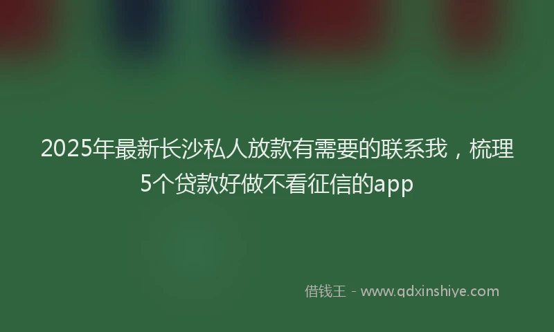2025年最新长沙私人放款有需要的联系我，梳理5个贷款好做不看征信的app