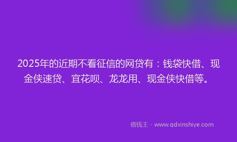 2025年的近期不看征信的网贷有：钱袋快借、现金侠速贷、宜花呗、龙龙用、现金侠快借等。