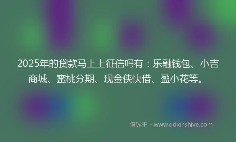 2025年的贷款马上上征信吗有：乐融钱包、小吉商城、蜜桃分期、现金侠快借、盈小花等。