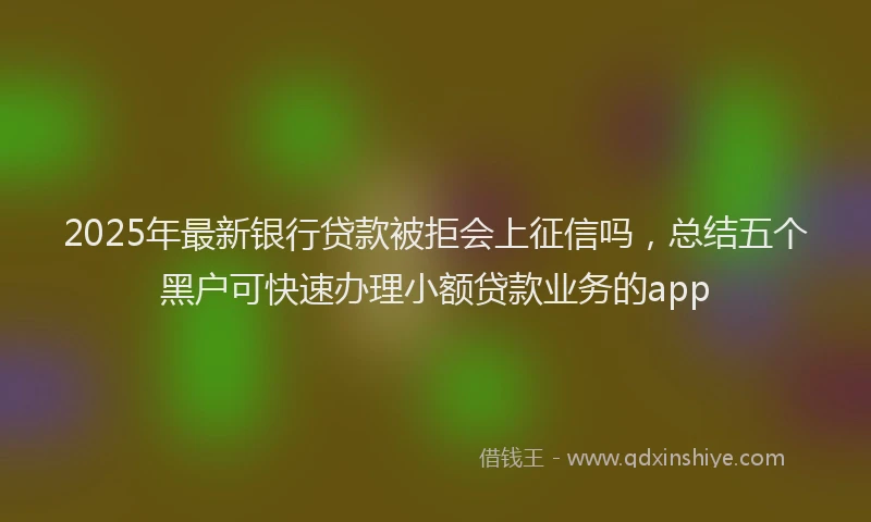 2025年最新银行贷款被拒会上征信吗，总结五个黑户可快速办理小额贷款业务的app