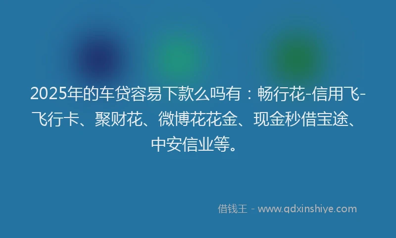 2025年的车贷容易下款么吗有：畅行花-信用飞-飞行卡、聚财花、微博花花金、现金秒借宝途、中安信业等。