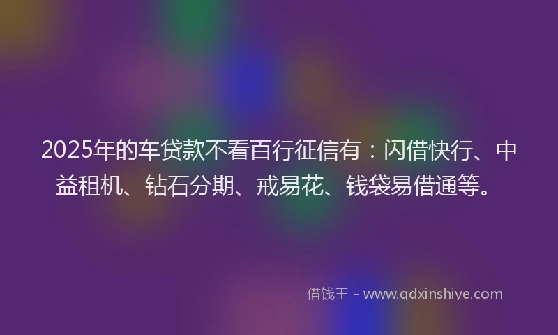 2025年的车贷款不看百行征信有：闪借快行、中益租机、钻石分期、戒易花、钱袋易借通等。