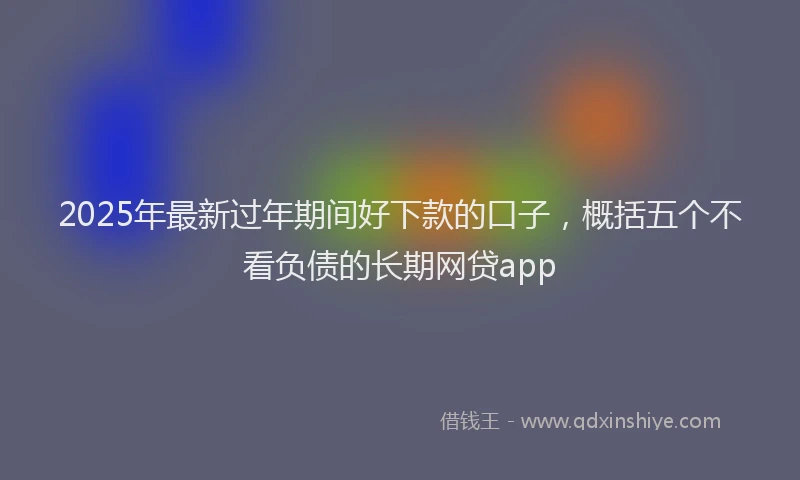 2025年最新过年期间好下款的口子，概括五个不看负债的长期网贷app