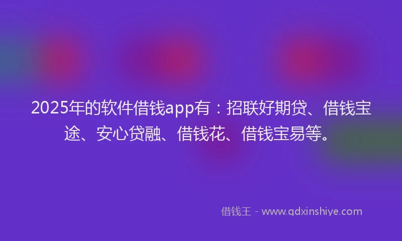 2025年的软件借钱app有：招联好期贷、借钱宝途、安心贷融、借钱花、借钱宝易等。