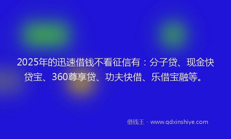2025年的迅速借钱不看征信有：分子贷、现金快贷宝、360尊享贷、功夫快借、乐借宝融等。