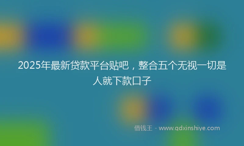 2025年最新贷款平台贴吧，整合五个无视一切是人就下款口子