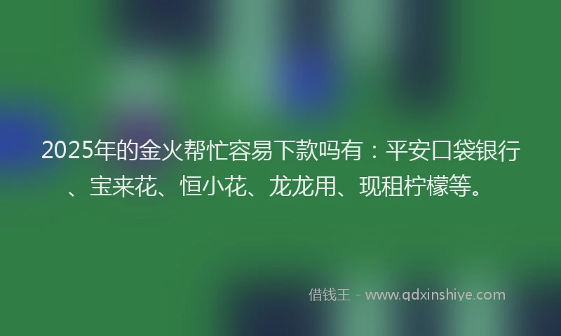 2025年的金火帮忙容易下款吗有：平安口袋银行、宝来花、恒小花、龙龙用、现租柠檬等。