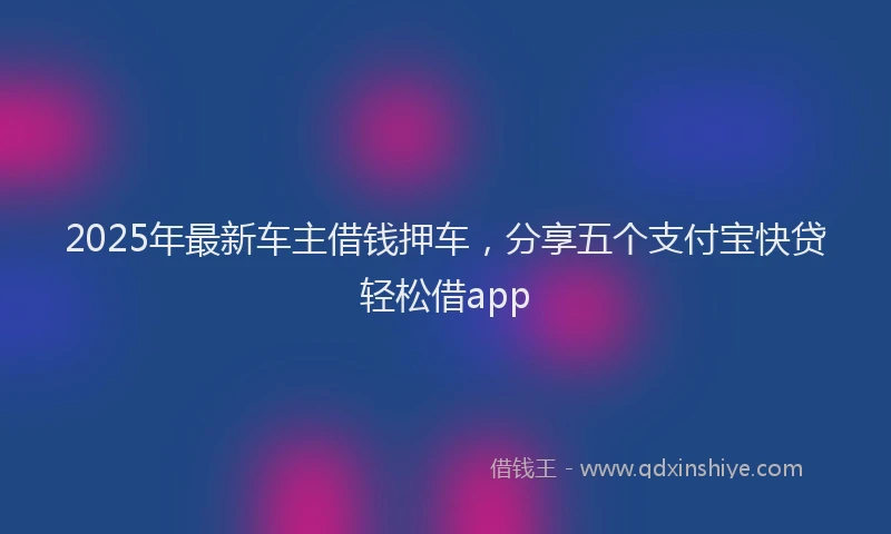 2025年最新车主借钱押车，分享五个支付宝快贷轻松借app