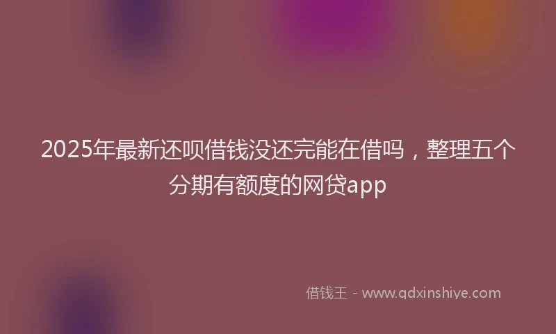 2025年最新还呗借钱没还完能在借吗，整理五个分期有额度的网贷app