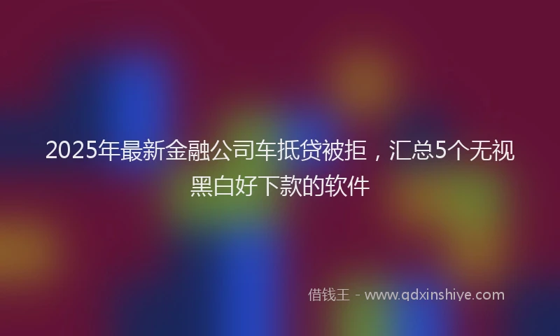 2025年最新金融公司车抵贷被拒，汇总5个无视黑白好下款的软件